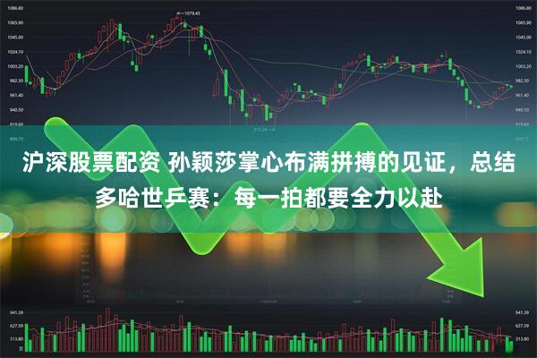 沪深股票配资 孙颖莎掌心布满拼搏的见证，总结多哈世乒赛：每一拍都要全力以赴