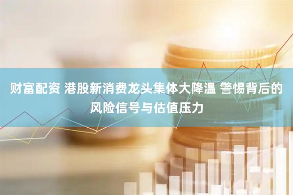 财富配资 港股新消费龙头集体大降温 警惕背后的风险信号与估值压力