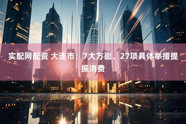 实配网配资 大连市：7大方面、27项具体举措提振消费