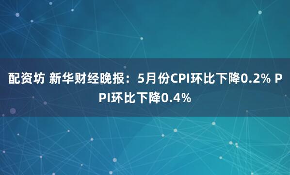 配资坊 新华财经晚报：5月份CPI环比下降0.2% PPI环比下降0.4%