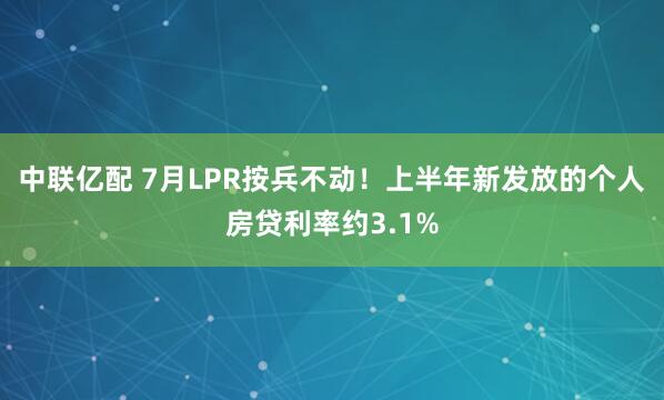 中联亿配 7月LPR按兵不动！上半年新发放的个人房贷利率约3.1%