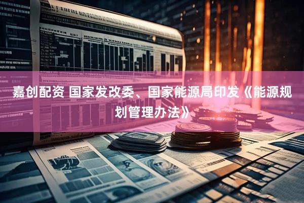 嘉创配资 国家发改委、国家能源局印发《能源规划管理办法》