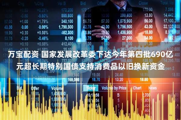 万宝配资 国家发展改革委下达今年第四批690亿元超长期特别国债支持消费品以旧换新资金