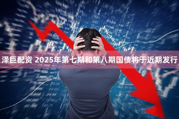泽巨配资 2025年第七期和第八期国债将于近期发行