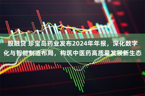 股融贷 珍宝岛药业发布2024年年报，深化数字化与智能制造布局，构筑中医药高质量发展新生态