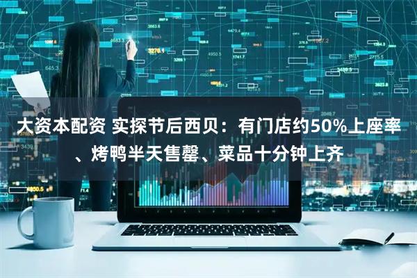 大资本配资 实探节后西贝：有门店约50%上座率、烤鸭半天售罄、菜品十分钟上齐
